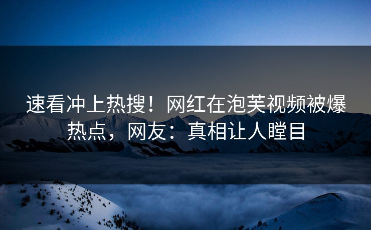速看冲上热搜！网红在泡芙视频被爆热点，网友：真相让人瞠目