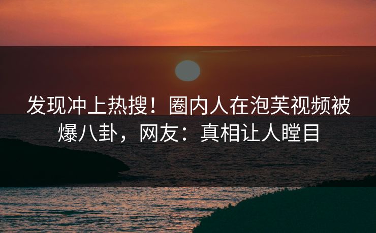 发现冲上热搜！圈内人在泡芙视频被爆八卦，网友：真相让人瞠目