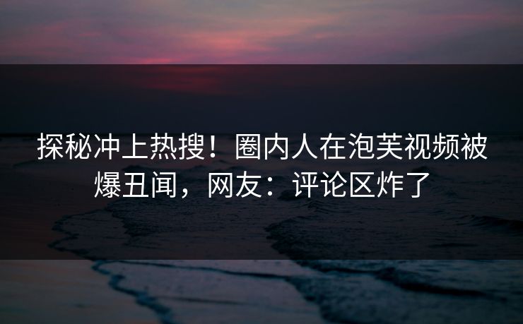 探秘冲上热搜！圈内人在泡芙视频被爆丑闻，网友：评论区炸了