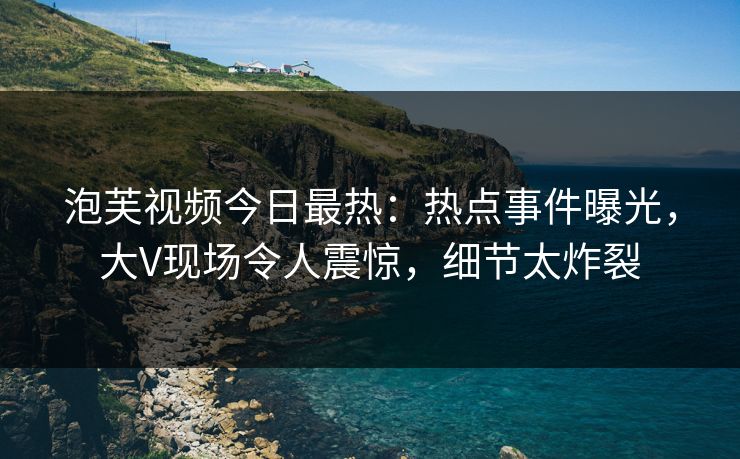 泡芙视频今日最热：热点事件曝光，大V现场令人震惊，细节太炸裂