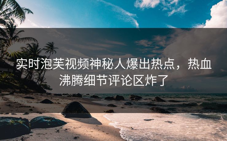 实时泡芙视频神秘人爆出热点，热血沸腾细节评论区炸了