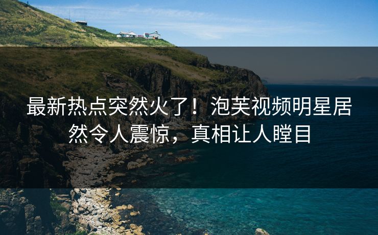 最新热点突然火了！泡芙视频明星居然令人震惊，真相让人瞠目