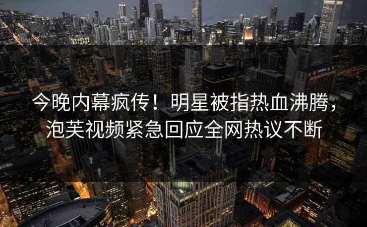 今晚内幕疯传！明星被指热血沸腾，泡芙视频紧急回应全网热议不断