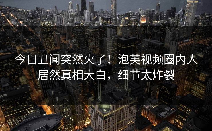 今日丑闻突然火了！泡芙视频圈内人居然真相大白，细节太炸裂