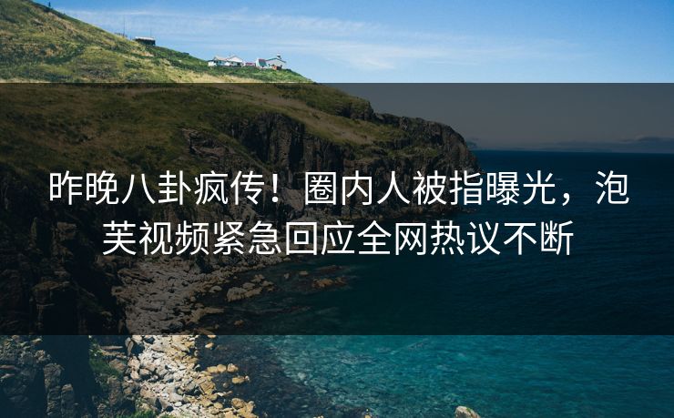 昨晚八卦疯传！圈内人被指曝光，泡芙视频紧急回应全网热议不断