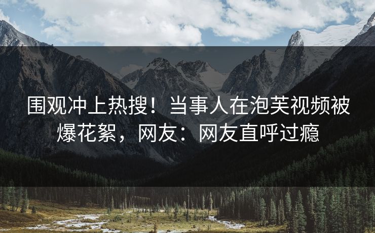 围观冲上热搜！当事人在泡芙视频被爆花絮，网友：网友直呼过瘾