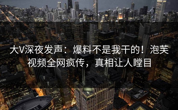大V深夜发声：爆料不是我干的！泡芙视频全网疯传，真相让人瞠目