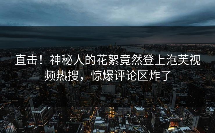 直击！神秘人的花絮竟然登上泡芙视频热搜，惊爆评论区炸了