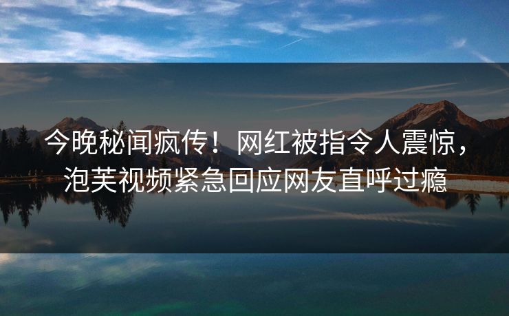 今晚秘闻疯传！网红被指令人震惊，泡芙视频紧急回应网友直呼过瘾