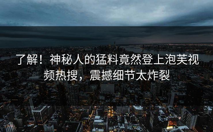 了解！神秘人的猛料竟然登上泡芙视频热搜，震撼细节太炸裂