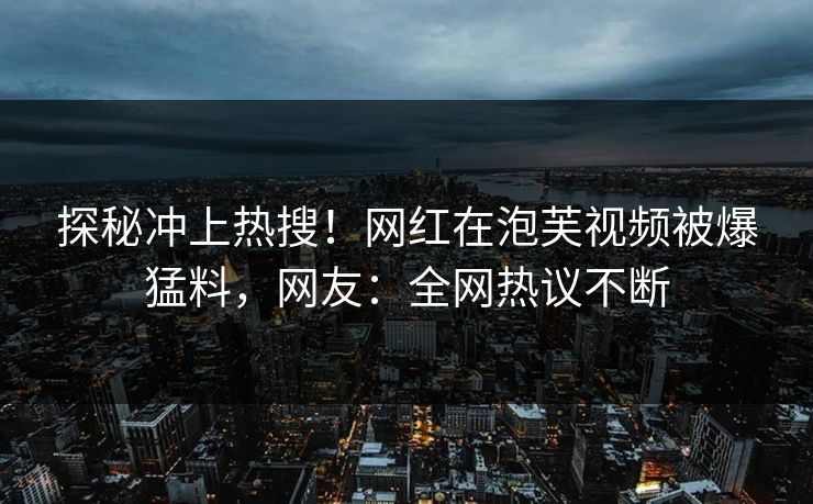 探秘冲上热搜！网红在泡芙视频被爆猛料，网友：全网热议不断