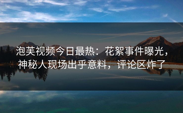 泡芙视频今日最热：花絮事件曝光，神秘人现场出乎意料，评论区炸了