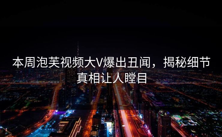 本周泡芙视频大V爆出丑闻，揭秘细节真相让人瞠目