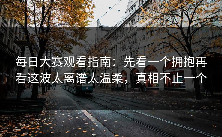 每日大赛观看指南：先看一个拥抱再看这波太离谱太温柔，真相不止一个
