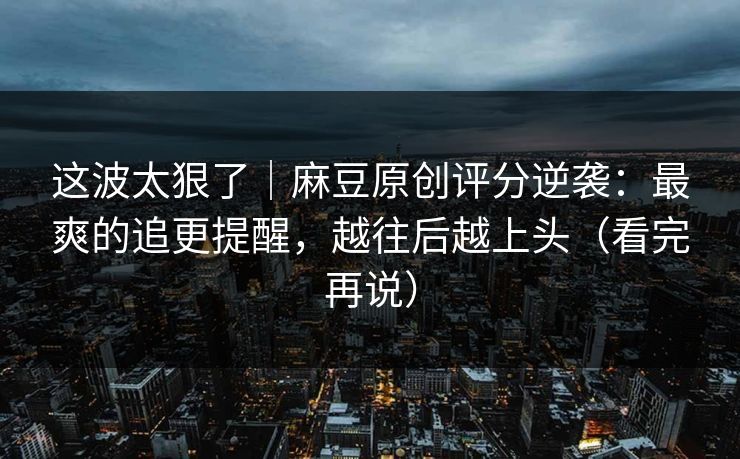 这波太狠了｜麻豆原创评分逆袭：最爽的追更提醒，越往后越上头（看完再说）