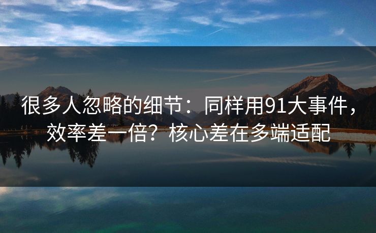 很多人忽略的细节:同样用91大事件,效率差一倍?核心差在多端适配 很多人忽略的细节:同样用91大事件,效率差一倍?核心差在多端适配